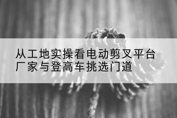 连城电动剪叉升降平台厂家-从工地实操看电动剪叉平台厂家与登高车挑选门道