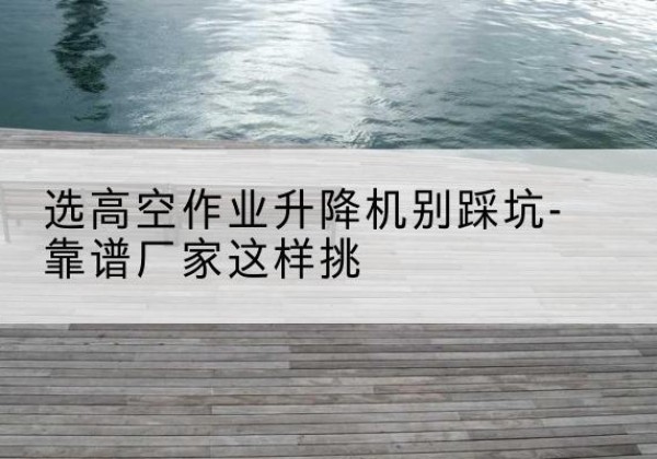 连城剪叉式升降机厂家-选高空作业升降机别踩坑-靠谱厂家这样挑