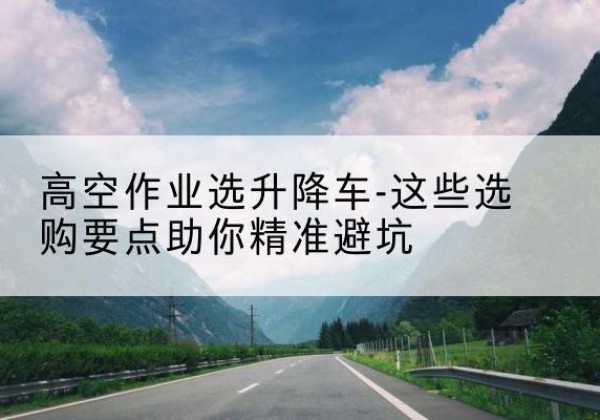 连城升降车厂家-高空作业选升降车-这些选购要点助你*避坑