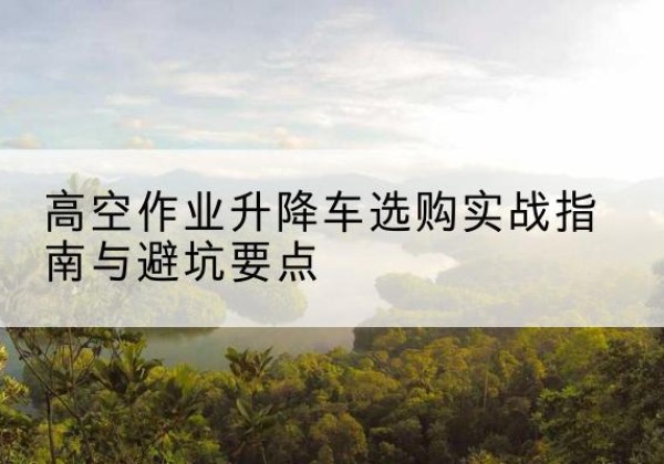 连城升降车怎么选-高空作业升降车选购实战指南与避坑要点