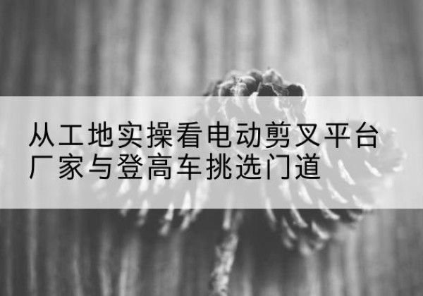连城电动剪叉升降平台厂家-从工地实操看电动剪叉平台厂家与登高车挑选门道